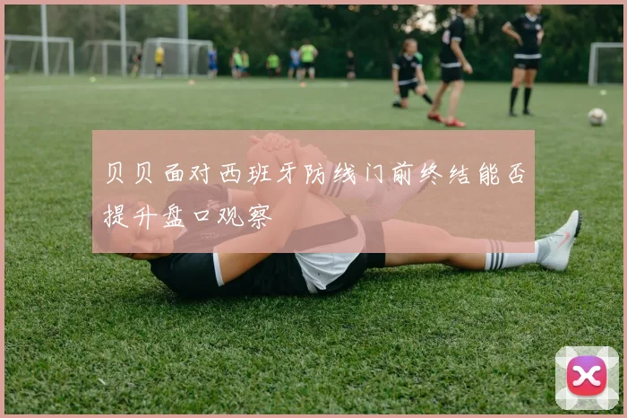 贝贝面对西班牙防线门前终结能否提升盘口观察