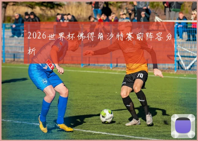 2026世界杯佛得角沙特赛前阵容分析