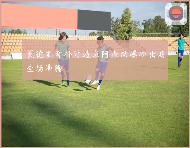 莫德里奇补时造点阿森纳爆冷出局全场沸腾