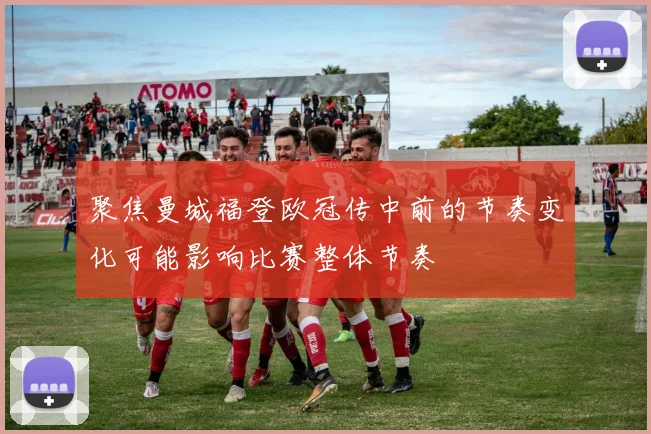 聚焦曼城福登欧冠传中前的节奏变化可能影响比赛整体节奏