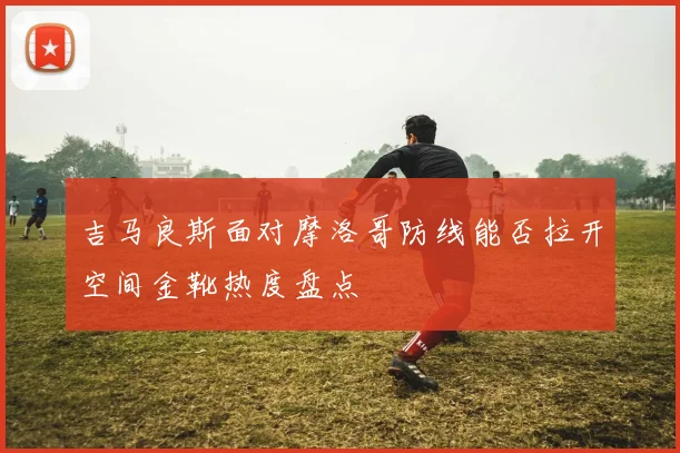 吉马良斯面对摩洛哥防线能否拉开空间金靴热度盘点
