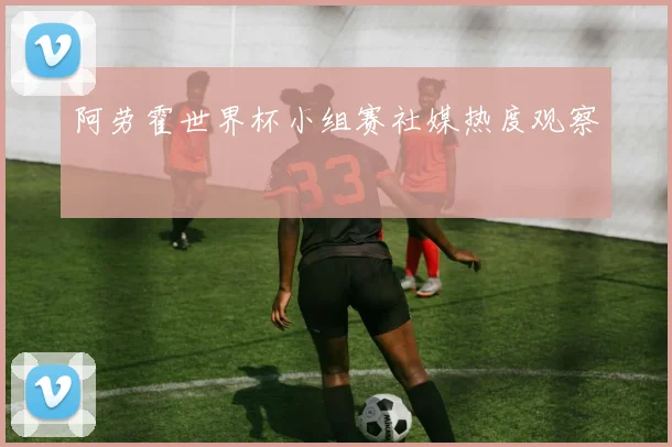 阿劳霍世界杯小组赛社媒热度观察