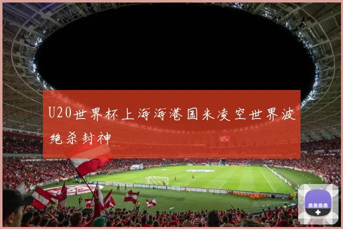 U20世界杯上海海港国米凌空世界波绝杀封神