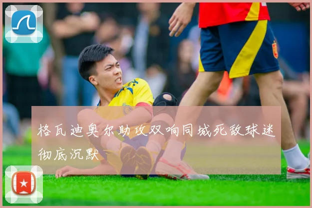 格瓦迪奥尔助攻双响同城死敌球迷彻底沉默