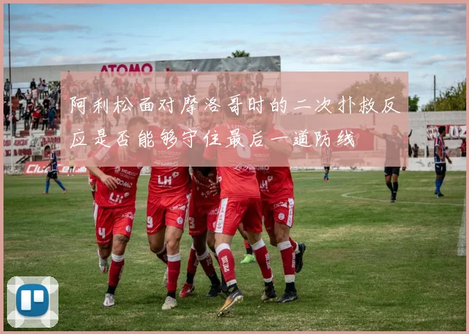 阿利松面对摩洛哥时的二次扑救反应是否能够守住最后一道防线
