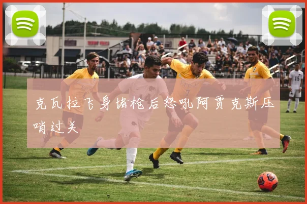 克瓦拉飞身堵枪后怒吼阿贾克斯压哨过关