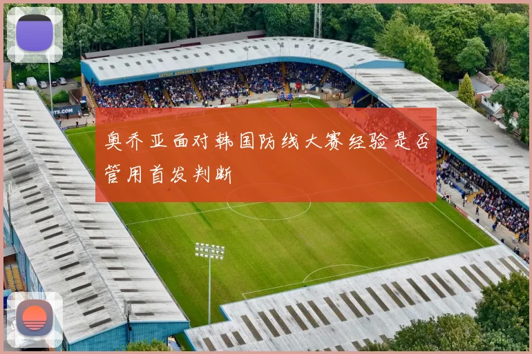 奥乔亚面对韩国防线大赛经验是否管用首发判断